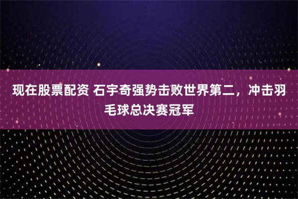 现在股票配资 石宇奇强势击败世界第二，冲击羽毛球总决赛冠军