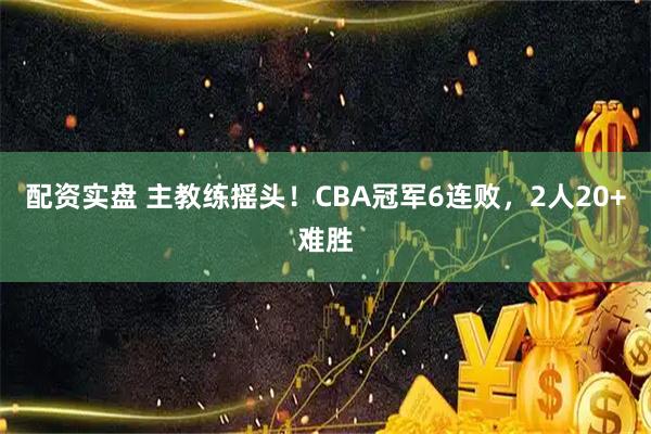 配资实盘 主教练摇头！CBA冠军6连败，2人20+难胜