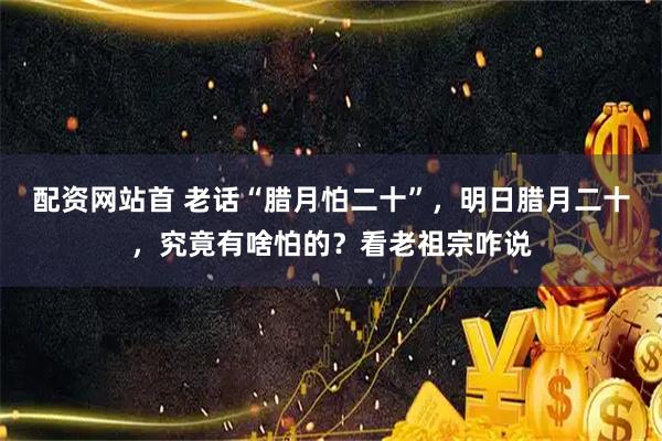 配资网站首 老话“腊月怕二十”，明日腊月二十，究竟有啥怕的？看老祖宗咋说