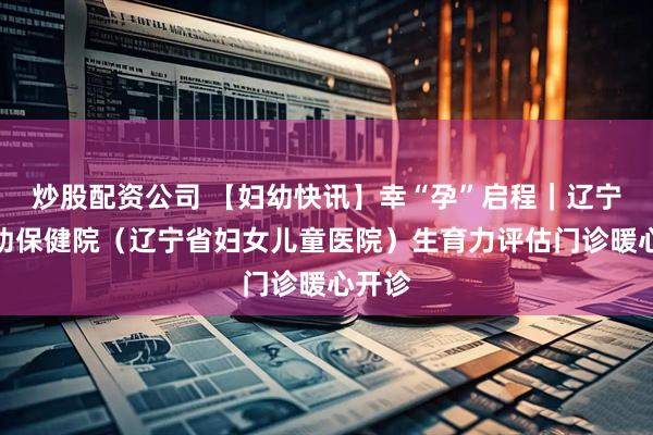 炒股配资公司 【妇幼快讯】幸“孕”启程｜辽宁省妇幼保健院（辽宁省妇女儿童医院）生育力评估门诊暖心开诊