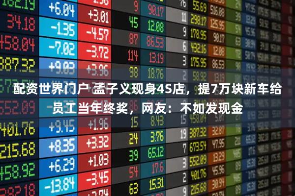 配资世界门户 孟子义现身4S店，提7万块新车给员工当年终奖，网友：不如发现金