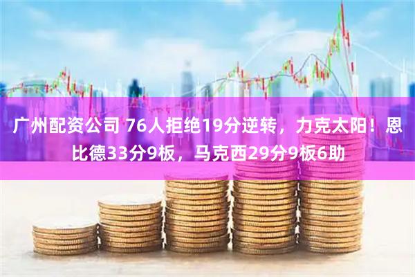 广州配资公司 76人拒绝19分逆转，力克太阳！恩比德33分9板，马克西29分9板6助