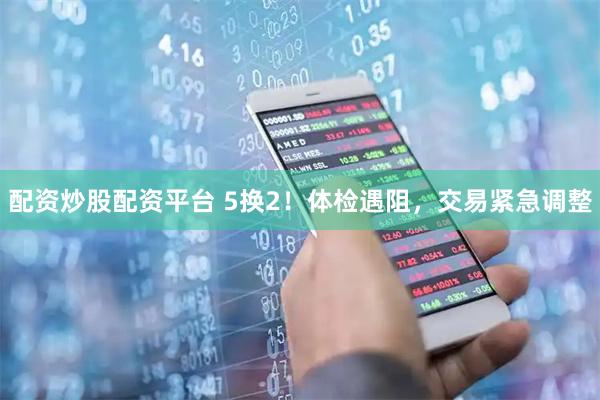 配资炒股配资平台 5换2！体检遇阻，交易紧急调整
