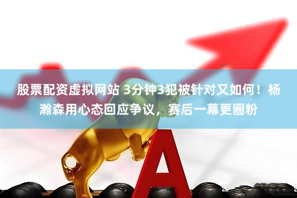 股票配资虚拟网站 3分钟3犯被针对又如何！杨瀚森用心态回应争议，赛后一幕更圈粉