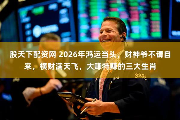 股天下配资网 2026年鸿运当头，财神爷不请自来，横财满天飞，大赚特赚的三大生肖