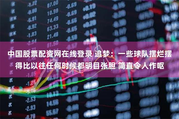 中国股票配资网在线登录 追梦：一些球队摆烂摆得比以往任何时候都明目张胆 简直令人作呕