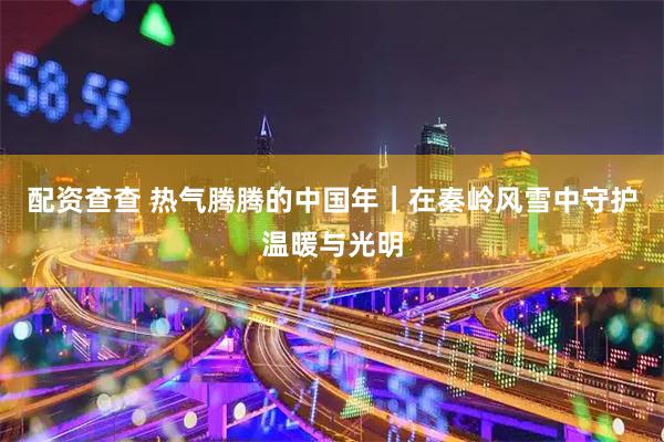 配资查查 热气腾腾的中国年｜在秦岭风雪中守护温暖与光明