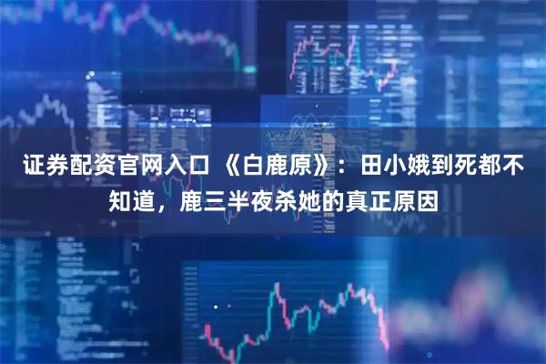 证券配资官网入口 《白鹿原》：田小娥到死都不知道，鹿三半夜杀她的真正原因