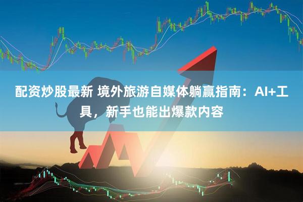 配资炒股最新 境外旅游自媒体躺赢指南：AI+工具，新手也能出爆款内容