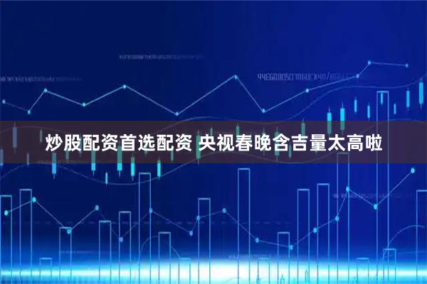炒股配资首选配资 央视春晚含吉量太高啦