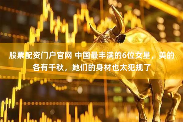 股票配资门户官网 中国最丰满的6位女星，美的各有千秋，她们的身材也太犯规了