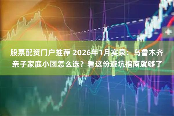 股票配资门户推荐 2026年1月实录：乌鲁木齐亲子家庭小团怎么选？看这份避坑指南就够了