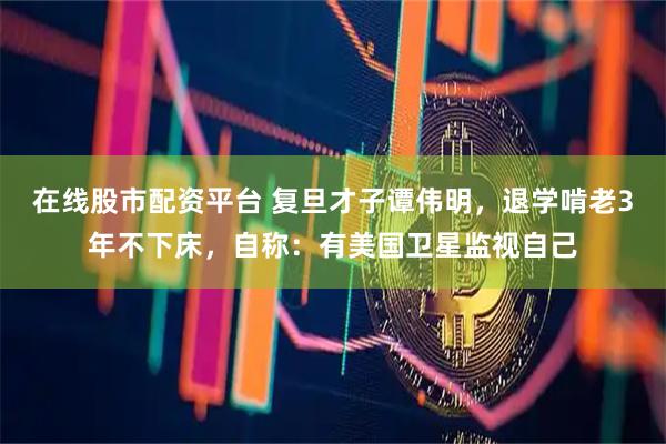 在线股市配资平台 复旦才子谭伟明，退学啃老3年不下床，自称：有美国卫星监视自己