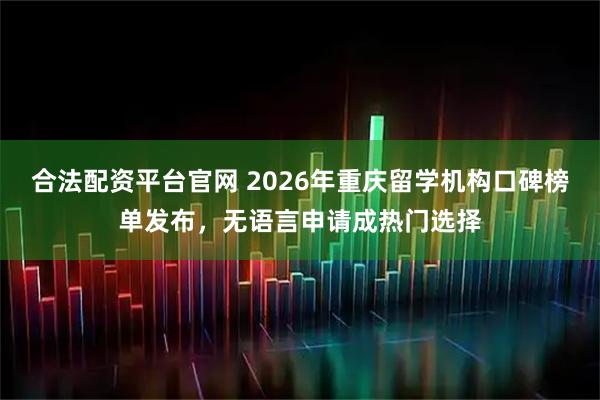 合法配资平台官网 2026年重庆留学机构口碑榜单发布，无语言申请成热门选择