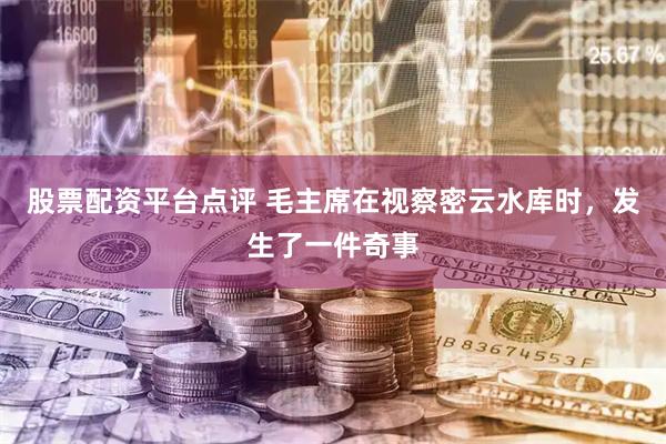 股票配资平台点评 毛主席在视察密云水库时，发生了一件奇事