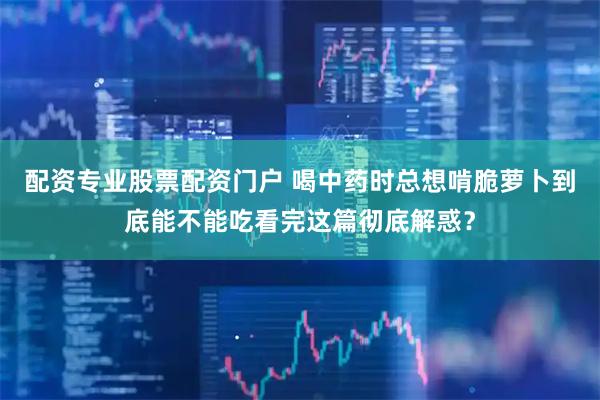 配资专业股票配资门户 喝中药时总想啃脆萝卜到底能不能吃看完这篇彻底解惑？