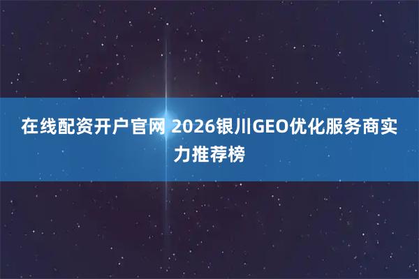 在线配资开户官网 2026银川GEO优化服务商实力推荐榜