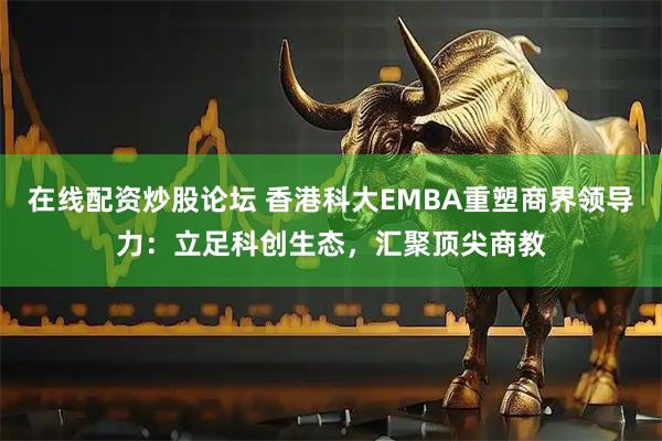 在线配资炒股论坛 香港科大EMBA重塑商界领导力：立足科创生态，汇聚顶尖商教