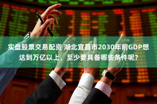 实盘股票交易配资 湖北宜昌市2030年前GDP想达到万亿以上，至少要具备哪些条件呢？