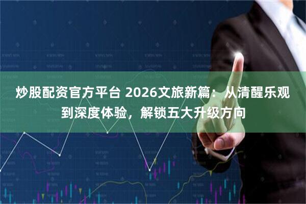 炒股配资官方平台 2026文旅新篇：从清醒乐观到深度体验，解锁五大升级方向