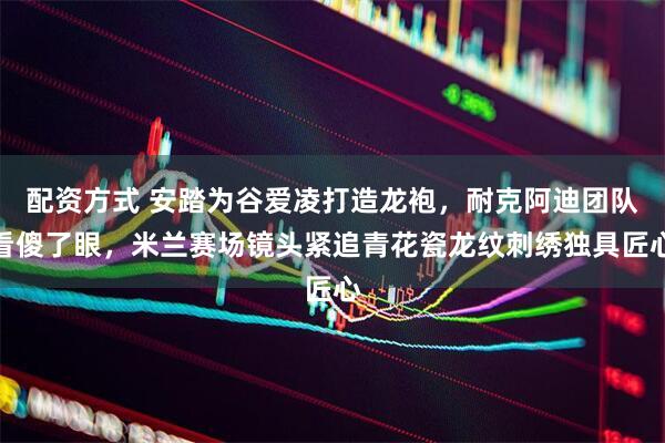 配资方式 安踏为谷爱凌打造龙袍，耐克阿迪团队看傻了眼，米兰赛场镜头紧追青花瓷龙纹刺绣独具匠心