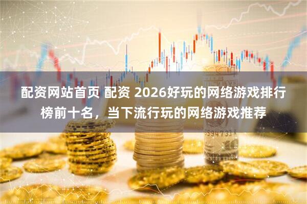 配资网站首页 配资 2026好玩的网络游戏排行榜前十名，当下流行玩的网络游戏推荐
