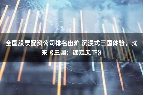 全国股票配资公司排名出炉 沉浸式三国体验，就来《三国：谋定天下》