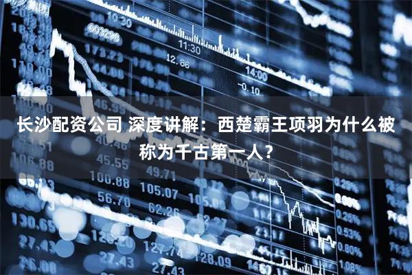长沙配资公司 深度讲解：西楚霸王项羽为什么被称为千古第一人？