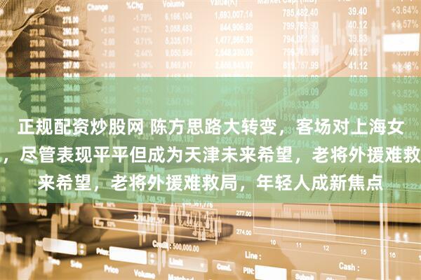 正规配资炒股网 陈方思路大转变，客场对上海女排小将李响首次首发，尽管表现平平但成为天津未来希望，老将外援难救局，年轻人成新焦点