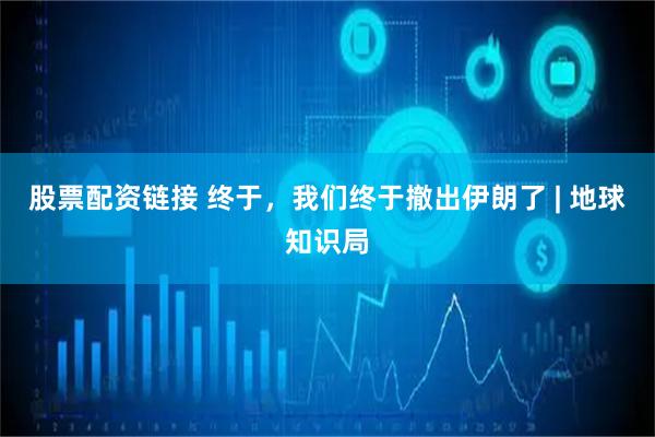 股票配资链接 终于，我们终于撤出伊朗了 | 地球知识局