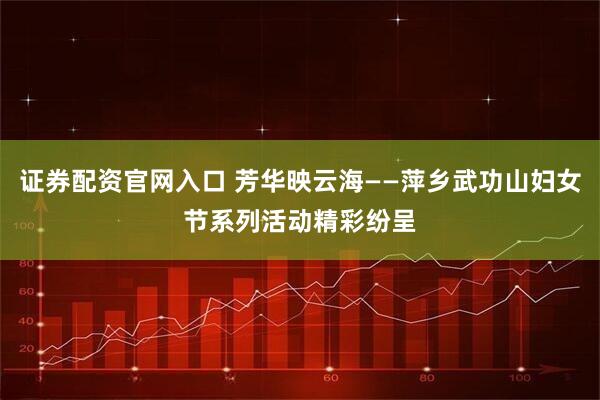 证券配资官网入口 芳华映云海——萍乡武功山妇女节系列活动精彩纷呈
