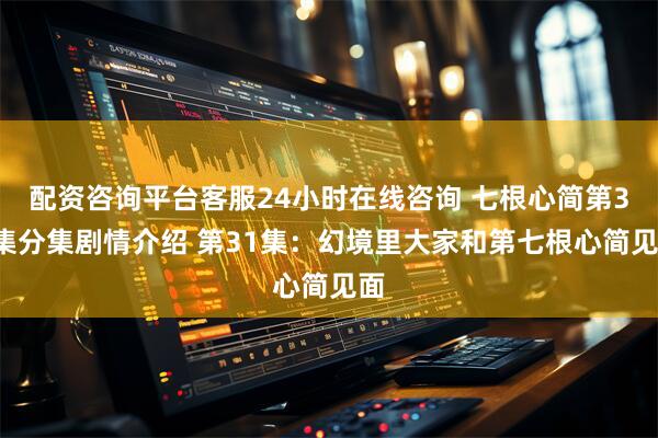 配资咨询平台客服24小时在线咨询 七根心简第31集分集剧情介绍 第31集：幻境里大家和第七根心简见面