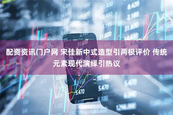 配资资讯门户网 宋佳新中式造型引两极评价 传统元素现代演绎引热议