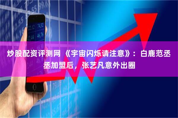 炒股配资评测网 《宇宙闪烁请注意》：白鹿范丞丞加盟后，张艺凡意外出圈