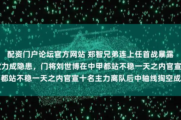 配资门户论坛官方网站 郑智兄弟连上任首战暴露短板免签34岁老友彭欣力成隐患，门将刘世博在中甲都站不稳一天之内官宣十名主力离队后中轴线掏空成现实