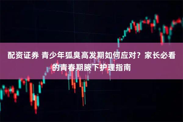 配资证券 青少年狐臭高发期如何应对？家长必看的青春期腋下护理指南
