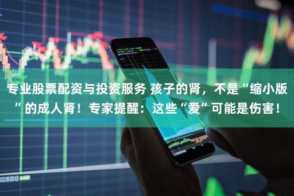 专业股票配资与投资服务 孩子的肾，不是“缩小版”的成人肾！专家提醒：这些“爱”可能是伤害！