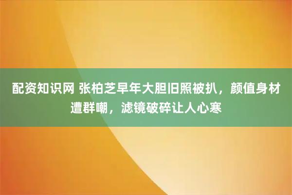 配资知识网 张柏芝早年大胆旧照被扒，颜值身材遭群嘲，滤镜破碎让人心寒