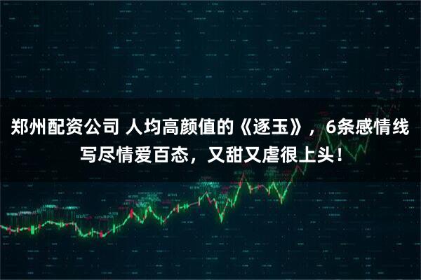 郑州配资公司 人均高颜值的《逐玉》，6条感情线写尽情爱百态，又甜又虐很上头！