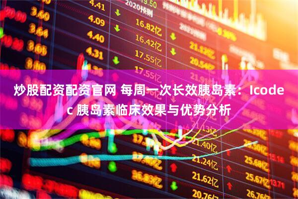 炒股配资配资官网 每周一次长效胰岛素：Icodec 胰岛素临床效果与优势分析