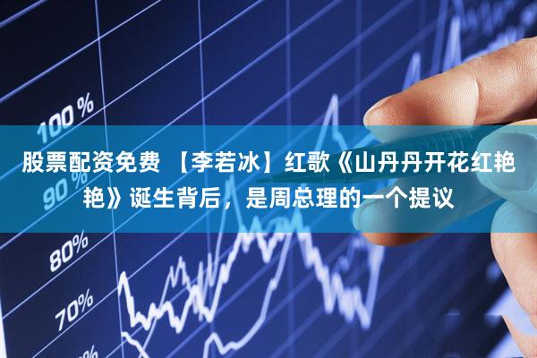 股票配资免费 【李若冰】红歌《山丹丹开花红艳艳》诞生背后，是周总理的一个提议