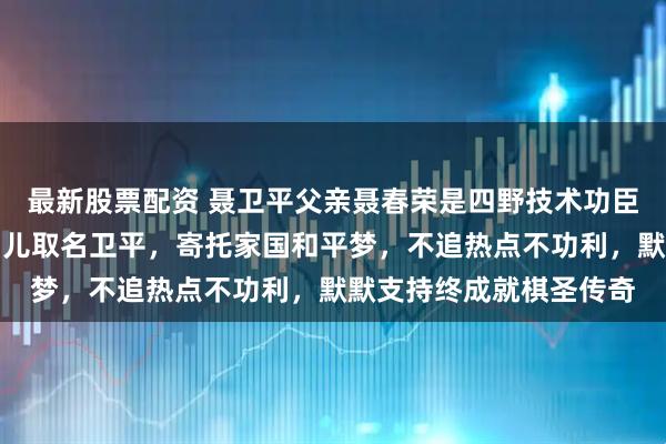 最新股票配资 聂卫平父亲聂春荣是四野技术功臣，硬核履历藏深情；为儿取名卫平，寄托家国和平梦，不追热点不功利，默默支持终成就棋圣传奇