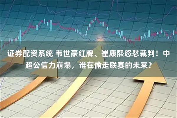 证券配资系统 韦世豪红牌、崔康熙怒怼裁判！中超公信力崩塌，谁在偷走联赛的未来？