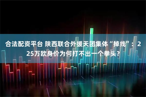 合法配资平台 陕西联合外援天团集体“掉线”：225万欧身价为何打不出一个拳头？