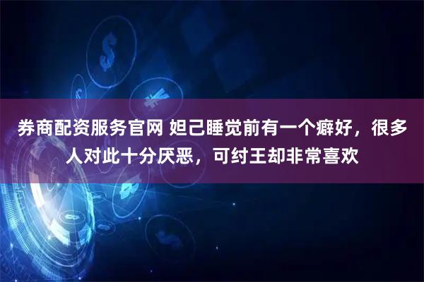 券商配资服务官网 妲己睡觉前有一个癖好，很多人对此十分厌恶，可纣王却非常喜欢