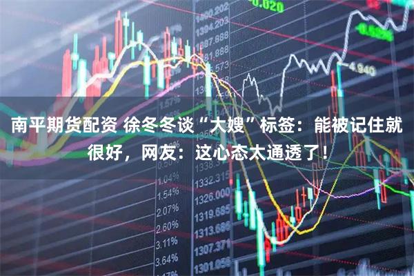 南平期货配资 徐冬冬谈“大嫂”标签：能被记住就很好，网友：这心态太通透了！