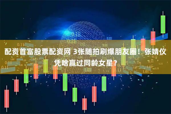 配资首富股票配资网 3张随拍刷爆朋友圈！张婧仪凭啥赢过同龄女星？