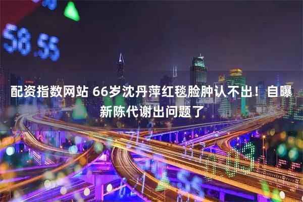 配资指数网站 66岁沈丹萍红毯脸肿认不出！自曝新陈代谢出问题了