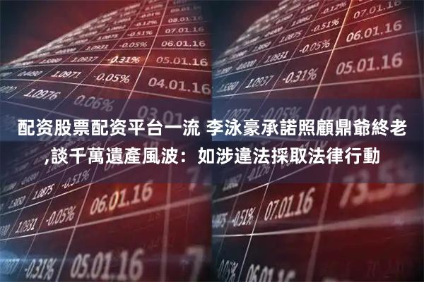配资股票配资平台一流 李泳豪承諾照顧鼎爺終老,談千萬遺產風波：如涉違法採取法律行動