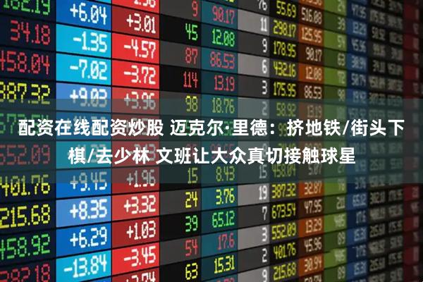 配资在线配资炒股 迈克尔·里德：挤地铁/街头下棋/去少林 文班让大众真切接触球星